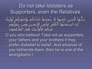 Do not take Idolaters as Supporters, even the Relatives  يَـأَيُّهَا الَّذِينَ ءَامَنُواْ لاَ تَتَّخِذُواْ ءَابَآءَكُمْ وَإِخْوَنَكُمْ أَوْلِيَآءَ إِنِ اسْتَحَبُّواْ الْكُفْرَ عَلَى الإِيمَـنِ وَمَن يَتَوَلَّهُمْ مِّنكُمْ فَأُوْلَـئِكَ هُمُ الظَّـلِمُونَ   O you who believe! Take not as supporters your fathers and your brothers if they prefer disbelief to belief. And whoever of you befriends them, then he is one of the wrongdoers.)  