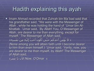 Hadith explaining this ayah Imam Ahmad recorded that Zuhrah bin Ma`bad said that his grandfather said, "We were with the Messenger of Allah , while he was holding the hand of `Umar bin Al-Khattab. `Umar said, `By Allah! You, O Messenger of Allah, are dearer to me than everything, except for myself.' The Messenger of Allah said,  « لَا يُؤْمِنُ أَحَدُكُمْ حَتَّى أَكُونَ أَحَبَّ إِلَيْهِ مِنْ نَفْسِه »  (None among you will attain faith until I become dearer to him than even himself.) `Umar said, `Verily, now, you are dearer to me than myself, by Allah!' The Messenger of Allah said,  « الْآنَ يَا عُمَر »  Now, O’Omar. 