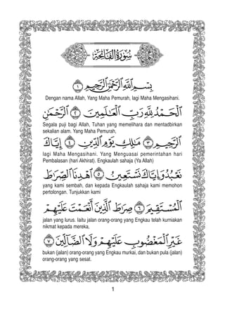1
Dengan nama Allah, Yang Maha Pemurah, lagi Maha Mengasihani.
Segala puji bagi Allah, Tuhan yang memelihara dan mentadbirkan
sekalian alam. Yang Maha Pemurah,
lagi Maha Mengasihani. Yang Menguasai pemerintahan hari
Pembalasan (hari Akhirat). Engkaulah sahaja (Ya Allah)
yang kami sembah, dan kepada Engkaulah sahaja kami memohon
pertolongan. Tunjukkan kami
jalan yang lurus. Iaitu jalan orang-orang yang Engkau telah kurniakan
nikmat kepada mereka,
bukan (jalan) orang-orang yang Engkau murkai, dan bukan pula (jalan)
orang-orang yang sesat.
 