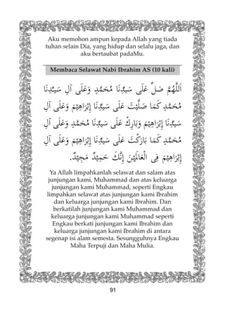 91
Aku memohon ampun kepada Allah yang tiada
tuhan selain Dia, yang hidup dan selalu jaga, dan
aku bertaubat padaMu.
Membaca Selawat Nabi Ibrahim AS (10 kali)
Ya Allah limpahkanlah selawat dan salam atas
junjungan kami, Muhammad dan atas keluarga
junjungan kami Muhammad, seperti Engkau
limpahkan selawat atas junjungan kami Ibrahim
dan keluarga junjungan kami Ibrahim. Dan
berkatilah junjungan kami Muhammad dan
keluarga junjungan kami Muhammad seperti
Engkau berkati junjungan kami Ibrahim dan
keluarga junjungan kami Ibrahim di antara
segenap isi alam semesta. Sesungguhnya Engkau
Maha Terpuji dan Maha Mulia.
 
