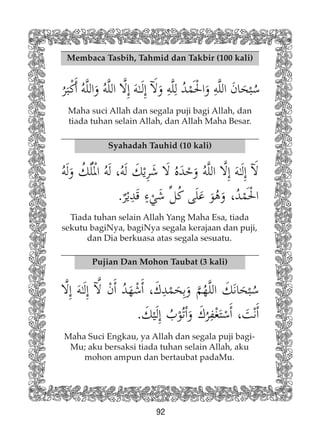 92
Membaca Tasbih, Tahmid dan Takbir (100 kali)
Maha suci Allah dan segala puji bagi Allah, dan
tiada tuhan selain Allah, dan Allah Maha Besar.
Syahadah Tauhid (10 kali)
Pujian Dan Mohon Taubat (3 kali)
Maha Suci Engkau, ya Allah dan segala puji bagi-
Mu; aku bersaksi tiada tuhan selain Allah, aku
mohon ampun dan bertaubat padaMu.
Tiada tuhan selain Allah Yang Maha Esa, tiada
sekutu bagiNya, bagiNya segala kerajaan dan puji,
dan Dia berkuasa atas segala sesuatu.
 