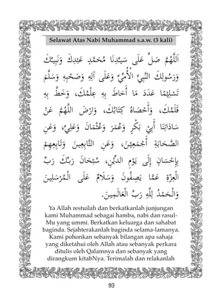 93
Selawat Atas Nabi Muhammad s.a.w. (3 kali)
Ya Allah restuilah dan berkatkanlah junjungan
kami Muhammad sebagai hamba, nabi dan rasul-
Mu yang ummi. Berkatkan keluarga dan sahabat
baginda. Sejahterakanlah baginda selama-lamanya.
Kami pohonkan sebanyak bilangan apa sahaja
yang diketahui oleh Allah atau sebanyak perkara
ditulis oleh Qalamnya dan sebanyak yang
dirangkum kitabNya. Terimalah dan relakanlah
 