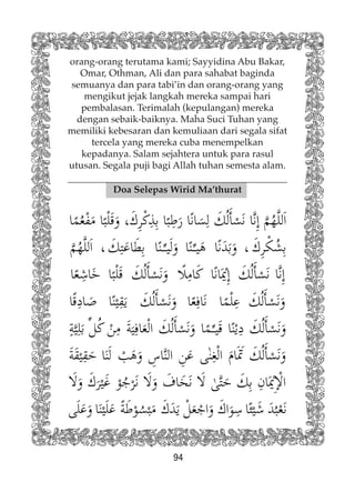 94
orang-orang terutama kami; Sayyidina Abu Bakar,
Omar, Othman, Ali dan para sahabat baginda
semuanya dan para tabi’in dan orang-orang yang
mengikut jejak langkah mereka sampai hari
pembalasan. Terimalah (kepulangan) mereka
dengan sebaik-baiknya. Maha Suci Tuhan yang
memiliki kebesaran dan kemuliaan dari segala sifat
tercela yang mereka cuba menempelkan
kepadanya. Salam sejahtera untuk para rasul
utusan. Segala puji bagi Allah tuhan semesta alam.
Doa Selepas Wirid Ma’thurat
 
