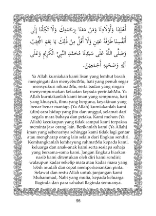 95
Ya Allah kurniakan kami lisan yang lembut basah
mengingati dan menyebutMu, hati yang penuh segar
mensyukuri nikmatMu, serta badan yang ringan
menyempurnakan ketaatan kepada perintahMu. Ya
Allah kurniakanlah kami iman yang sempurna, hati
yang khusyuk, ilmu yang berguna, keyakinan yang
benar-benar mantap, (Ya Allah) kurniakanlah kami
(din) cara hidup yang jitu dan unggul, selamat dari
segala mara bahaya dan petaka. Kami mohon (Ya
Allah) kecukupan yang tidak sampai kami terpaksa
meminta jasa orang lain. Berikanlah kami (Ya Allah)
iman yang sebenarnya sehingga kami tidak lagi gentar
atau mengharap orang lain selain dari Engkau sendiri.
Kembangkanlah lembayung rahmatMu kepada kami,
keluarga dan anak-anak kami serta sesiapa sahaja
yang bersama-sama kami. Jangan Engkau biarkan
nasib kami ditentukan oleh diri kami sendiri;
walaupun kadar sekelip mata atau kadar masa yang
lebih mudah dan cepat memperkenankan pinta.
Selawat dan restu Allah untuk junjungan kami
Muhammad, Nabi yang mulia, kepada keluarga
Baginda dan para sahabat Baginda semuanya.
 