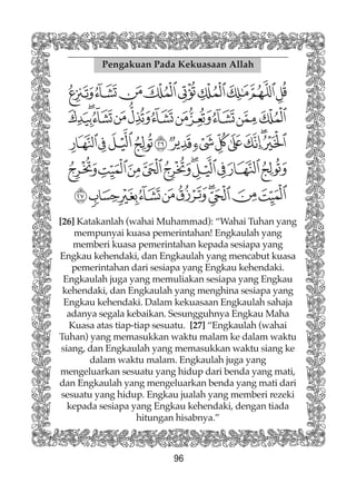 96
Pengakuan Pada Kekuasaan Allah
[26] Katakanlah (wahai Muhammad): “Wahai Tuhan yang
mempunyai kuasa pemerintahan! Engkaulah yang
memberi kuasa pemerintahan kepada sesiapa yang
Engkau kehendaki, dan Engkaulah yang mencabut kuasa
pemerintahan dari sesiapa yang Engkau kehendaki.
Engkaulah juga yang memuliakan sesiapa yang Engkau
kehendaki, dan Engkaulah yang menghina sesiapa yang
Engkau kehendaki. Dalam kekuasaan Engkaulah sahaja
adanya segala kebaikan. Sesungguhnya Engkau Maha
Kuasa atas tiap-tiap sesuatu. [27] “Engkaulah (wahai
Tuhan) yang memasukkan waktu malam ke dalam waktu
siang, dan Engkaulah yang memasukkan waktu siang ke
dalam waktu malam. Engkaulah juga yang
mengeluarkan sesuatu yang hidup dari benda yang mati,
dan Engkaulah yang mengeluarkan benda yang mati dari
sesuatu yang hidup. Engkau jualah yang memberi rezeki
kepada sesiapa yang Engkau kehendaki, dengan tiada
hitungan hisabnya.”
 