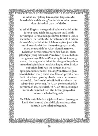 98
Ya Allah menjelang kini malam (ciptaan)Mu,
beredarlah sudah siangMu, inilah keluhan suara
dan pinta dari para du’ahMu.
Ya Allah Engkau mengetahui bahawa hati-hati ini
(orang yang telah dibayangkan tadi) telah
berkumpul kerana mengasihiMu, bertemu untuk
mematuhi (perintah)Mu, bersatu memikul beban
dakwahMu, hati-hati ini telah mengikat janji setia
untuk mendaulat dan menyokong syariat-Mu,
maka eratkanlah Ya Allah akan ikatannya.
Kekalkan kemesraan antara hati-hati ini akan
jalanNya (yang sebenar). Penuhkan (piala) hati ini
dengan cahaya RabbaniMu yang tidak kunjung
malap. Lapangkan hati-hati ini dengan limpahan
iman dan keindahan tawakkal kepadaMu. Hidup
suburkan hati-hati ini dengan ma’rifat
(pengetahuan sebenar) tentangMu. (Jika Engkau
mentakdirkan mati) maka matikanlah pemilik hati-
hati ini sebagai para syuhada dalam perjuangan
agamaMu. Engkaulah sebaik-baik sandaran dan
sebaik-baik penolong. Ya Allah perkenankanlah
permintaan ini. Restuilah Ya Allah atas junjungan
kami Muhammad dan ahli keluarganya dan
seluruh sahabat baginda.
Ya Allah restuilah dan sejahterakanlah junjungan
kami Muhammad dan ahli keluargannya dan
seluruh para sahabat baginda.
 