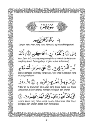 2
Yasin. Demi al-Qur’an yang mengandungi hikmah-hikmah dan kebenaran
yang tetap kukuh. Sesungguhnya engkau (wahai Muhammad)
seorang daripada rasul-rasul yang diutus. Yang tetap di atas jalan yang
lurus (agama Islam).
Al-Qur’an itu diturunkan oleh Allah Yang Maha Kuasa lagi Maha
Mengasihani. Supaya engkau memberi peringatan dan amaran
kepada kaum yang datuk nenek mereka telah lama tidak diberi
peringatan dan amaran, sebab itulah mereka lalai.
Dengan nama Allah, Yang Maha Pemurah, lagi Maha Mengasihani.
 
