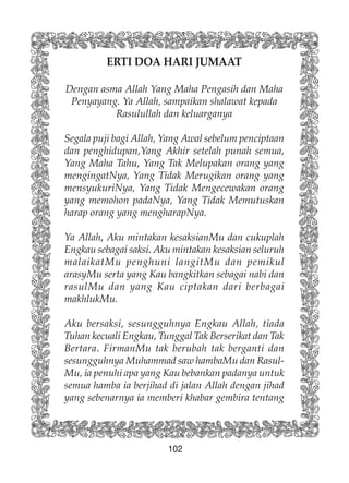 102
ERTI DOA HARI JUMAAT
Dengan asma Allah Yang Maha Pengasih dan Maha
Penyayang. Ya Allah, sampaikan shalawat kepada
Rasulullah dan keluarganya
Segala puji bagi Allah, Yang Awal sebelum penciptaan
dan penghidupan,Yang Akhir setelah punah semua,
Yang Maha Tahu, Yang Tak Melupakan orang yang
mengingatNya, Yang Tidak Merugikan orang yang
mensyukuriNya, Yang Tidak Mengecewakan orang
yang memohon padaNya, Yang Tidak Memutuskan
harap orang yang mengharapNya.
Ya Allah, Aku mintakan kesaksianMu dan cukuplah
Engkau sebagai saksi. Aku mintakan kesaksian seluruh
malaikatMu penghuni langitMu dan pemikul
arasyMu serta yang Kau bangkitkan sebagai nabi dan
rasulMu dan yang Kau ciptakan dari berbagai
makhlukMu.
Aku bersaksi, sesungguhnya Engkau Allah, tiada
Tuhan kecuali Engkau, Tunggal Tak Berserikat dan Tak
Bertara. FirmanMu tak berubah tak berganti dan
sesungguhnya Muhammad saw hambaMu dan Rasul-
Mu, ia penuhi apa yang Kau bebankan padanya untuk
semua hamba ia berjihad di jalan Allah dengan jihad
yang sebenarnya ia memberi khabar gembira tentang
 