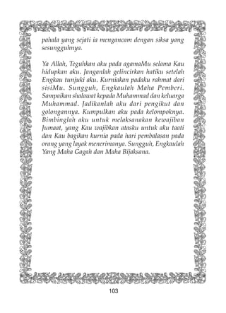 103
pahala yang sejati ia mengancam dengan siksa yang
sesungguhnya.
Ya Allah, Teguhkan aku pada agamaMu selama Kau
hidupkan aku. Janganlah gelincirkan hatiku setelah
Engkau tunjuki aku. Kurniakan padaku rahmat dari
sisiMu. Sungguh, Engkaulah Maha Pemberi.
Sampaikan shalawat kepada Muhammad dan keluarga
Muhammad. Jadikanlah aku dari pengikut dan
golongannya. Kumpulkan aku pada kelompoknya.
Bimbinglah aku untuk melaksanakan kewajiban
Jumaat, yang Kau wajibkan atasku untuk aku taati
dan Kau bagikan kurnia pada hari pembalasan pada
orang yang layak menerimanya. Sungguh, Engkaulah
Yang Maha Gagah dan Maha Bijaksana.
 