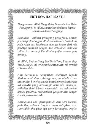 106
ERTI DOA HARI SABTU
Dengan asma Allah Yang Maha Pengasih dan Maha
Penyayang. Ya Allah, sampaikan shalawat kepada
Rasulullah dan keluarganya
Bismillah – kalimat pemegang penjagaan, ucapan
pencari perlindungan. A’udzubillah – aku berlindung
pada Allah dari kekejaman manusia kejam, dari reka
perdaya manusia dengki, dari kezaliman manusia
zalim. Aku memuji Dia di atas pujian semua yang
memuji.
Ya Allah, Engkau Yang Esa Tiada Tara, Engkau Raja
Tiada Dirajai, tak terlawan ketentuanMu, tak tertolak
kekuasaanMu.
Aku bermohon, sampaikan shalawat kepada
Muhammad dan keluarganya, hambaMu dan
utusanMu. Bimbinglah aku untuk mensyukuri segala
nikmatMu yang memungkinkan aku mencapai
redhaMu. Bantulah aku menaatiMu dan melazimkan
ibadah padaMu, memastikan ganjaranMu dengan
kurnia pertolonganMu.
Kasihanilah aku, palingkanlah aku dari maksiat
padaMu, selama Engkau menghidupkan aku,
tuntunlah aku pada apa yang bermanfaat bagiku
 