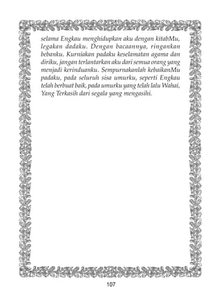 107
selama Engkau menghidupkan aku dengan kitabMu,
legakan dadaku. Dengan bacaannya, ringankan
bebanku. Kurniakan padaku keselamatan agama dan
diriku, jangan terlantarkan aku dari semua orang yang
menjadi kerinduanku. Sempurnakanlah kebaikanMu
padaku, pada seluruh sisa umurku, seperti Engkau
telah berbuat baik, pada umurku yang telah lalu Wahai,
Yang Terkasih dari segala yang mengasihi.
 