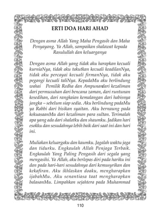 110
ERTI DOA HARI AHAD
Dengan asma Allah Yang Maha Pengasih dan Maha
Penyayang. Ya Allah, sampaikan shalawat kepada
Rasulullah dan keluarganya
Dengan asma Allah yang tidak aku harapkan kecuali
kurniaNya, tidak aku takutkan kecuali keadilanNya,
tidak aku percayai kecuali firmanNya, tidak aku
pegangi kecuali taliNya. KepadaMu aku berlindung
wahai Pemilik Redha dan Ampunandari kezaliman
dari permusuhan dari bencana zaman, dari runtunan
kesedihan, dari rangkaian kemalangan dari habisnya
jangka – sebelum siap sedia. Aku berlindung padaMu
ya Rabbi dari bisikan syaitan. Aku bernaung pada
kekuasaanMu dari kezaliman para sultan. Terimalah
apa yang ada dari shalatku dan shaumku. Jadikan hari
esokku dan sesudahnya lebih baik dari saat ini dan hari
ini.
Muliakan keluargaku dan kaumku. Jagalah waktu jaga
dan tidurku. Engkaulah Allah Penjaga Terbaik.
Engkaulah Yang Paling Pengasih dari segala yang
mengasihi. Ya Allah, aku berlepas diri pada hariku ini
dan pada hari-hari sesudahnya dari kemusyrikan dan
kekafiran. Aku ikhlaskan doaku, mengharapkan
ijabahMu. Aku senantiasa taat mengharapkan
balasanMu. Limpahkan sejahtera pada Muhammad
 