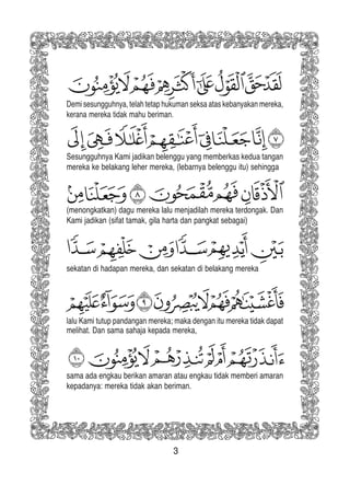 3
sama ada engkau berikan amaran atau engkau tidak memberi amaran
kepadanya: mereka tidak akan beriman.
Demi sesungguhnya, telah tetap hukuman seksa atas kebanyakan mereka,
kerana mereka tidak mahu beriman.
Sesungguhnya Kami jadikan belenggu yang memberkas kedua tangan
mereka ke belakang leher mereka, (lebarnya belenggu itu) sehingga
(menongkatkan) dagu mereka lalu menjadilah mereka terdongak. Dan
Kami jadikan (sifat tamak, gila harta dan pangkat sebagai)
sekatan di hadapan mereka, dan sekatan di belakang mereka
lalu Kami tutup pandangan mereka; maka dengan itu mereka tidak dapat
melihat. Dan sama sahaja kepada mereka,
 
