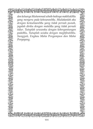 111
dan keluarga Muhammad sebaik-baiknya makhlukMu
yang menyeru pada kebesaranMu. Muliakanlah aku
dengan kemuliaanMu yang tidak pernah punah,
jagalah diriku dengan mataMu yang tidak pernah
tidur. Tutuplah urusanku dengan kebergantungan
padaMu. Tutuplah usiaku dengan maghfirahMu.
Sungguh, Engkau Maha Pengampun dan Maha
Penyayang.
 