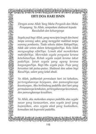 115
ERTI DOA HARI ISNIN
Dengan asma Allah Yang Maha Pengasih dan Maha
Penyayang. Ya Allah, sampaikan shalawat kepada
Rasulullah dan keluarganya
Segala puji bagi Allah, yang mencipta langit dan bumi
tanpa seorang saksi, yang menggelar makhluk tanpa
seorang pembantu. Tiada sekutu dalam IlahiyatNya,
tidak ada setara dalam ketunggalanNya. Kelu lidah
mengungkap sifatNya. Lemah akal memikirkan
makrifatNya. Merendah segala penguasa kerana
kehebatanNya. Rebah segala wajah kerana takut
padaNya. Jatuh segala yang agung kerana
keagunganNya. Bagi-Mu segala puja. Puja yang
beruntun tak putus-putus. Shalawat dan salam bagi
RasulNya, salam yang kekal abadi.
Ya Allah, jadikanlah permulaan hari ini kebaikan,
pertengahannya kejayaan, dan pamungkasnya
keuntungan. Aku berlindung padaMu dari hari yang
permulaannya ketakutan, pertengahannya kecemasan,
dan pamungkasnya kesedihan.
Ya Allah, aku mohonkan ampun padaMu atas segala
nazar yang kunazarkan, atas segala janji yang
kujanjikan, atas segala akad yang kuakadkan,
kemudian tak kupenuhi padaMu.
 