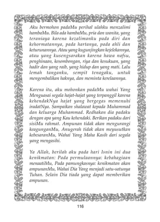 116
Aku bermohon padaMu perihal ulahku menzalimi
hambaMu. Bila ada hambaMu, pria dan wanita, yang
teraniaya karena kezalimanku pada diri dan
kehormatannya, pada hartanya, pada ahli dan
keturunannya. Atau yang kugunjingkan kejelekannya,
atau yang kusengsarakan karena hawa nafsu,
penghinaan, kesombongan, riya dan kesukuan, yang
hadir dan yang raib, yang hidup dan yang mati. Lalu
lemah tanganku, sempit tenagaku, untuk
mengembalikan haknya, dan meminta kerelaannya.
Karena itu, aku mohonkan padaMu wahai Yang
Menguasai segala hajat-hajat yang terpanggil karena
kehendakNya hajat yang bergegas memenuhi
iradatNya. Sampaikan shalawat kepada Muhammad
dan keluarga Muhammad. Redhakan dia padaku
dengan apa yang Kau kehendaki. Berikan padaku dari
sisiMu rahmat. Ampunan tidak akan mengurangi
keagunganMu, Anugerah tidak akan meyusutkan
kebesaranMu, Wahai Yang Maha Kasih dari segala
yang mengasihi.
Ya Allah, berilah aku pada hari Isnin ini dua
kenikmatan: Pada permulaannya: kebahagiaan
menaatiMu, Pada pamungkasnya: kenikmatan akan
ampunanMu, Wahai Dia Yang menjadi satu-satunya
Tuhan. Selain Dia tiada yang dapat memberikan
ampunan.
 
