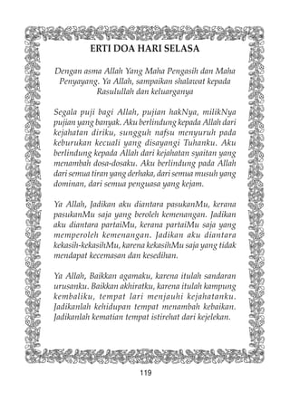 119
ERTI DOA HARI SELASA
Dengan asma Allah Yang Maha Pengasih dan Maha
Penyayang. Ya Allah, sampaikan shalawat kepada
Rasulullah dan keluarganya
Segala puji bagi Allah, pujian hakNya, milikNya
pujian yang banyak. Aku berlindung kepada Allah dari
kejahatan diriku, sungguh nafsu menyuruh pada
keburukan kecuali yang disayangi Tuhanku. Aku
berlindung kepada Allah dari kejahatan syaitan yang
menambah dosa-dosaku. Aku berlindung pada Allah
dari semua tiran yang derhaka, dari semua musuh yang
dominan, dari semua penguasa yang kejam.
Ya Allah, Jadikan aku diantara pasukanMu, kerana
pasukanMu saja yang beroleh kemenangan. Jadikan
aku diantara partaiMu, kerana partaiMu saja yang
memperoleh kemenangan. Jadikan aku diantara
kekasih-kekasihMu, karena kekasihMu saja yang tidak
mendapat kecemasan dan kesedihan.
Ya Allah, Baikkan agamaku, karena itulah sandaran
urusanku. Baikkan akhiratku, karena itulah kampung
kembaliku, tempat lari menjauhi kejahatanku.
Jadikanlah kehidupan tempat menambah kebaikan.
Jadikanlah kematian tempat istirehat dari kejelekan.
 