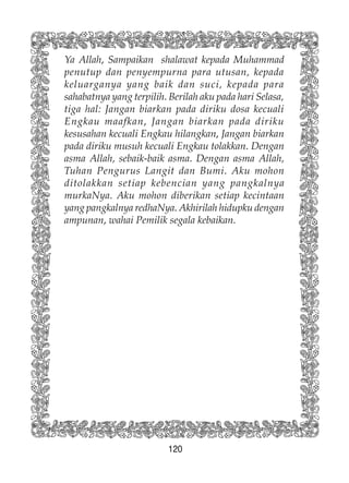 120
Ya Allah, Sampaikan shalawat kepada Muhammad
penutup dan penyempurna para utusan, kepada
keluarganya yang baik dan suci, kepada para
sahabatnya yang terpilih. Berilah aku pada hari Selasa,
tiga hal: Jangan biarkan pada diriku dosa kecuali
Engkau maafkan, Jangan biarkan pada diriku
kesusahan kecuali Engkau hilangkan, Jangan biarkan
pada diriku musuh kecuali Engkau tolakkan. Dengan
asma Allah, sebaik-baik asma. Dengan asma Allah,
Tuhan Pengurus Langit dan Bumi. Aku mohon
ditolakkan setiap kebencian yang pangkalnya
murkaNya. Aku mohon diberikan setiap kecintaan
yang pangkalnya redhaNya. Akhirilah hidupku dengan
ampunan, wahai Pemilik segala kebaikan.
 