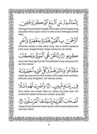 4
Sesungguhnya peringatan hanyalah yang engkau berikan kepada orang
yang sedia menurut ajaran al-Qur’an serta ia takut (melanggar perintah
Allah)
al-Rahman semasa ia tidak dilihat orang, oleh itu berilah kepadanya
berita yang menggembirakan dengan keampunan dan pahala
yang mulia. Sesungguhnya Kami menghidupkan orang-orang yang mati,
dan Kami tuliskan
segala apa yang mereka telah kerjakan serta segala kesan perkataan,
perbuatan yang ditinggalkan; dan tiap-tiap sesuatu
Kami catitkan satu persatu dalam ibu suratan yang jelas nyata. Dan
ceritakanlah kepada mereka satu keadaan yang ajaib
mengenai kisah penduduk sebuah bandar, ketika mereka didatangi oleh
rasul-rasul (Kami).
 