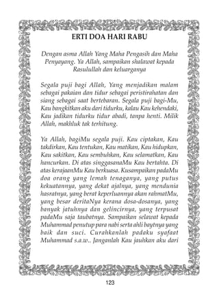 123
ERTI DOA HARI RABU
Dengan asma Allah Yang Maha Pengasih dan Maha
Penyayang. Ya Allah, sampaikan shalawat kepada
Rasulullah dan keluarganya
Segala puji bagi Allah, Yang menjadikan malam
sebagai pakaian dan tidur sebagai peristirahatan dan
siang sebagai saat bertebaran. Segala puji bagi-Mu,
Kau bangkitkan aku dari tidurku, kalau Kau kehendaki,
Kau jadikan tidurku tidur abadi, tanpa henti. Milik
Allah, makhluk tak terhitung.
Ya Allah, bagiMu segala puji. Kau ciptakan, Kau
takdirkan, Kau tentukan, Kau matikan, Kau hidupkan,
Kau sakitkan, Kau sembuhkan, Kau selamatkan, Kau
hancurkan. Di atas singgasanaMu Kau bertahta. Di
atas kerajaanMu Kau berkuasa. Kusampaikan padaMu
doa orang yang lemah tenaganya, yang putus
kekuatannya, yang dekat ajalnya, yang mendunia
hasratnya, yang berat keperluannya akan rahmatMu,
yang besar deritaNya kerana dosa-dosanya, yang
banyak jatuhnya dan gelincirnya, yang terpusat
padaMu saja taubatnya. Sampaikan selawat kepada
Muhammad penutup para nabi serta ahli baytnya yang
baik dan suci. Curahkanlah padaku syafaat
Muhammad s.a.w.. Janganlah Kau jauhkan aku dari
 
