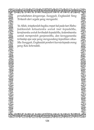 124
persahabatan dengannya. Sungguh, Engkaulah Yang
Terkasih dari segala yang mengasihi.
Ya Allah, tetapkanlah bagiku empat hal pada hari Rabu:
Jadikanlah kekuatanku untuk taat kepadaMu,
kerajinanku untuk beribadah kepadaMu, kedambaanku
untuk memperoleh ganjaranMu, dan keenggananku
terhadap apa saja yang mengundang kepedihan siksa-
Mu Sungguh, Engkaulah pemberi kurnia kepada orang
yang Kau kehendaki.
 