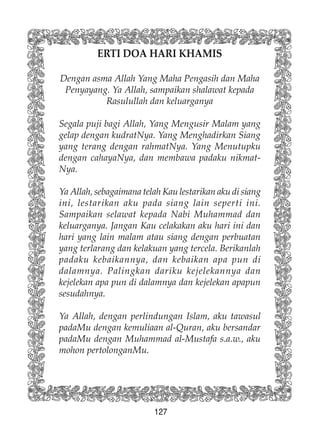 127
ERTI DOA HARI KHAMIS
Dengan asma Allah Yang Maha Pengasih dan Maha
Penyayang. Ya Allah, sampaikan shalawat kepada
Rasulullah dan keluarganya
Segala puji bagi Allah, Yang Mengusir Malam yang
gelap dengan kudratNya. Yang Menghadirkan Siang
yang terang dengan rahmatNya. Yang Menutupku
dengan cahayaNya, dan membawa padaku nikmat-
Nya.
Ya Allah, sebagaimana telah Kau lestarikan aku di siang
ini, lestarikan aku pada siang lain seperti ini.
Sampaikan selawat kepada Nabi Muhammad dan
keluarganya. Jangan Kau celakakan aku hari ini dan
hari yang lain malam atau siang dengan perbuatan
yang terlarang dan kelakuan yang tercela. Berikanlah
padaku kebaikannya, dan kebaikan apa pun di
dalamnya. Palingkan dariku kejelekannya dan
kejelekan apa pun di dalamnya dan kejelekan apapun
sesudahnya.
Ya Allah, dengan perlindungan Islam, aku tawasul
padaMu dengan kemuliaan al-Quran, aku bersandar
padaMu dengan Muhammad al-Mustafa s.a.w., aku
mohon pertolonganMu.
 