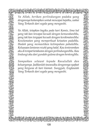 128
Ya Allah, berikan perlindungan padaku yang
dengannya kuharapkan untuk mencapai hajatku, wahai
Yang Terkasih dari segala yang mengasihi.
Ya Allah, tetapkan bagiku pada hari Kamis, lima hal
yang tak kan tercapai kecuali dengan kemurahanMu,
yang tak kan tergapai kecuali dengan kenikmatanMu:
Keselamatan yang memperkuat ketaatan padaMu.
Ibadah yang memastikan kelimpahan pahalaMu.
Keluasaan lantaran rezeki yang halal. Kau tenteramkan
aku di tempat ketakutan dengan perlindunganMu. Kau
lindungi aku dari gundah-gulana dengan bentengMu.
Sampaikan selawat kepada Rasulullah dan
keluarganya. Jadikanlah tawasulku dengannya syafaat
yang berguna di hari kiamat. Sungguh, Engkaulah
Yang Terkasih dari segala yang mengasihi.
 