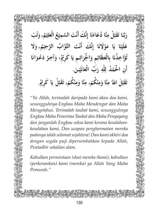 130
“Ya Allah, terimalah daripada kami akan doa kami,
sesungguhnya Engkau Maha Mendengar dan Maha
Mengetahui. Terimalah taubat kami, sesungguhnya
Engkau Maha Penerima Taubat dan Maha Penyayang
dan janganlah Engkau seksa kami kerana kesalahan-
kesalahan kami, Dan ucapan penghormatan mereka
padanya ialah selamat sejahtera! Dan kami akhiri doa
dengan segala puji dipersembahkan kepada Allah,
Pentadbir sekalian alam.
Kabulkan permintaan (doa) mereka (kami), kabulkan
(perkenankan) kami (mereka) ya Allah Yang Maha
Pemurah.”
 