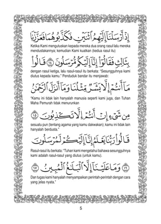 5
Ketika Kami mengutuskan kepada mereka dua orang rasul lalu mereka
mendustakannya; kemudian Kami kuatkan (kedua rasul itu)
dengan rasul ketiga, lalu rasul-rasul itu berkata: “Sesungguhnya kami
diutus kepada kamu.” Penduduk bandar itu menjawab:
“Kamu ini tidak lain hanyalah manusia seperti kami juga, dan Tuhan
Maha Pemurah tidak menurunkan
sesuatu pun (tentang agama yang kamu dakwakan); kamu ini tidak lain
hanyalah berdusta.”
Rasul-rasul itu berkata: “Tuhan kami mengetahui bahawa sesungguhnya
kami adalah rasul-rasul yang diutus (untuk kamu).
Dan tugas kami hanyalah menyampaikan perintah-perintah dengan cara
yang jelas nyata.”
 