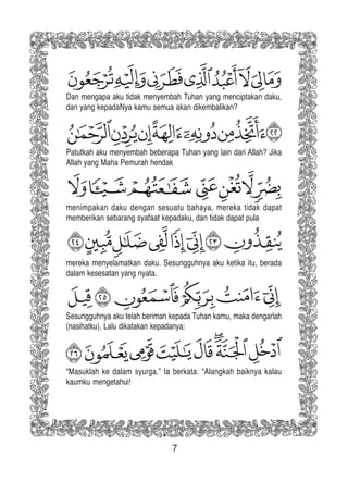 7
Dan mengapa aku tidak menyembah Tuhan yang menciptakan daku,
dan yang kepadaNya kamu semua akan dikembalikan?
Patutkah aku menyembah beberapa Tuhan yang lain dari Allah? Jika
Allah yang Maha Pemurah hendak
menimpakan daku dengan sesuatu bahaya, mereka tidak dapat
memberikan sebarang syafaat kepadaku, dan tidak dapat pula
mereka menyelamatkan daku. Sesungguhnya aku ketika itu, berada
dalam kesesatan yang nyata.
Sesungguhnya aku telah beriman kepada Tuhan kamu, maka dengarlah
(nasihatku). Lalu dikatakan kepadanya:
“Masuklah ke dalam syurga.” Ia berkata: “Alangkah baiknya kalau
kaumku mengetahui!
 