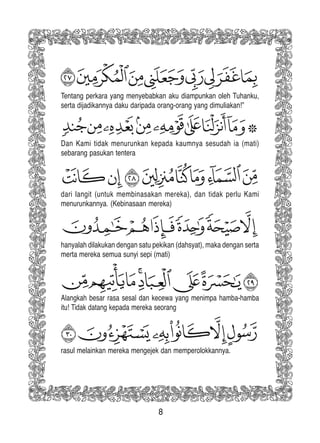 8
rasul melainkan mereka mengejek dan memperolokkannya.
Tentang perkara yang menyebabkan aku diampunkan oleh Tuhanku,
serta dijadikannya daku daripada orang-orang yang dimuliakan!”
Dan Kami tidak menurunkan kepada kaumnya sesudah ia (mati)
sebarang pasukan tentera
dari langit (untuk membinasakan mereka), dan tidak perlu Kami
menurunkannya. (Kebinasaan mereka)
hanyalah dilakukan dengan satu pekikan (dahsyat), maka dengan serta
merta mereka semua sunyi sepi (mati)
Alangkah besar rasa sesal dan kecewa yang menimpa hamba-hamba
itu! Tidak datang kepada mereka seorang
 