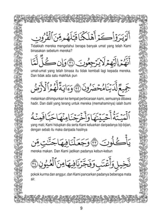 9
Tidakkah mereka mengetahui berapa banyak umat yang telah Kami
binasakan sebelum mereka?
umat-umat yang telah binasa itu tidak kembali lagi kepada mereka.
Dan tidak ada satu makhluk pun
melainkan dihimpunkan ke tempat perbicaraan kami, semuanya dibawa
hadir. Dan dalil yang terang untuk mereka (memahaminya) ialah bumi
yang mati; Kami hidupkan dia serta Kami keluarkan daripadanya biji-bijian,
dengan sebab itu maka daripada hasilnya
mereka makan. Dan Kami jadikan padanya kebun-kebun
pokok kurma dan anggur, dan Kami pancarkan padanya beberapa mata
air.
 