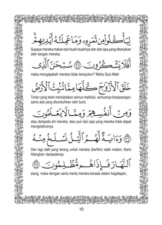 10
Supaya mereka makan dari buah-buahnya dan dari apa yang dikerjakan
oleh tangan mereka;
maka mengapakah mereka tidak bersyukur? Maha Suci Allah
Tuhan yang telah menciptakan semua makhluk, semuanya berpasangan;
sama ada yang ditumbuhkan oleh bumi,
atau daripada diri mereka, atau pun dari apa yang mereka tidak dapat
mengetahuinya.
Dan lagi dalil yang terang untuk mereka (berfikir) ialah malam; Kami
hilangkan daripadanya
siang, maka dengan serta merta mereka berada dalam kegelapan;
 