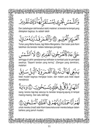 11
Dan (sebahagian dalil tersebut ialah) matahari; ia beredar ke tempat yang
ditetapkan baginya; itu adalah takdir
Tuhan yang Maha Kuasa, lagi Maha Mengetahui. Dan bulan pula Kami
takdirkan dia beredar melalui beberapa peringkat,
sehingga di akhir peredarannya kelihatan ia kembali pula ke peringkat
awalnya: “Seperti tandan yang kering”. (Dengan yang demikian),
matahari
tidak mudah baginya mengejar bulan, dan malam pula tidak dapat
mendahului
siang; kerana tiap-tiap satunya itu beredar terapung-apung di tempat
masing-masing. Dan satu dalil lagi
untuk mereka (insaf) ialah Kami bawa keturunan mereka belayar dalam
bahtera yang penuh muatan;
 