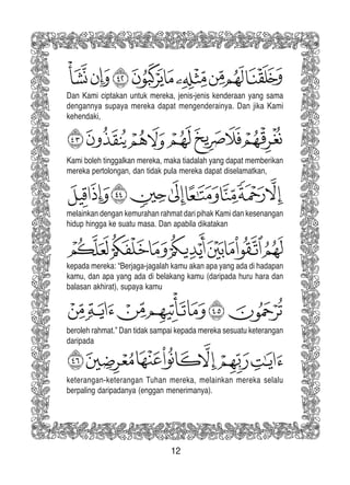 12
Kami boleh tinggalkan mereka, maka tiadalah yang dapat memberikan
mereka pertolongan, dan tidak pula mereka dapat diselamatkan,
melainkan dengan kemurahan rahmat dari pihak Kami dan kesenangan
hidup hingga ke suatu masa. Dan apabila dikatakan
beroleh rahmat.” Dan tidak sampai kepada mereka sesuatu keterangan
daripada
keterangan-keterangan Tuhan mereka, melainkan mereka selalu
berpaling daripadanya (enggan menerimanya).
Dan Kami ciptakan untuk mereka, jenis-jenis kenderaan yang sama
dengannya supaya mereka dapat mengenderainya. Dan jika Kami
kehendaki,
kepada mereka: “Berjaga-jagalah kamu akan apa yang ada di hadapan
kamu, dan apa yang ada di belakang kamu (daripada huru hara dan
balasan akhirat), supaya kamu
 