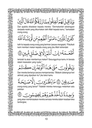 13
Dan apabila dikatakan kepada mereka: “Dermakanlah sebahagian
daripada rezeki yang dikurniakan oleh Allah kepada kamu,” berkatalah
orang-orang
kafir itu kepada orang-orang yang beriman (secara mengejek): “Patutkah
kami memberi makan kepada orang yang jika Allah kehendaki
tentulah Ia akan memberinya makan? Sesungguhnya kamu ini berada
dalam kesesatan yang nyata.”
Dan mereka bertanya (secara mempersenda): “Bilakah (datangnya hari
akhirat) yang dijanjikan itu? jika betul kamu
orang-orang yang benar!” Tidaklah mereka menunggu melainkan satu
pekikan
yang akan membinasakan mereka semasa mereka dalam keadaan leka
bertengkar,
 