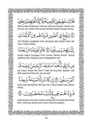 14
Mereka tidak berpeluang membuat sebarang pesanan (wasiat atau
lainnya), dan mereka tidak sempat kembali kepada keluarga mereka.
Dan ditiupkan sangkakala maka semuanya akan bangkit keluar dari
kubur masing-masing
dengan segera mengadap Tuhan mereka. Mereka berkata: “Aduhai
celakanya kami! Siapakah yang membangkitkan kami
dari (kubur) tempat tidur kami?” Inilah dia yang telah dijanjikan oleh
Allah yang Amat Pemurah, dan benarlah
berita yang disampaikan oleh para rasul. Hanya dengan satu pekikan
sahaja,
maka dengan serta merta mereka dihimpunkan ke tempat perbicaraan
Kami, semuanya dibawa hadir (untuk menerima balasan).
 