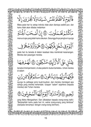 15
Maka pada hari itu setiap individu tidak akan dianiaya sedikit pun, dan
kamu tidak akan dibalas melainkan
menurut apa yang telah kamu lakukan. Sesungguhnya penghuni syurga
pada hari itu berada di dalam keadaan leka menikmati kesenangan.
Mereka dan pasangan mereka
berada di tempat teduh, di atas pelamin duduk berteleku. Untuk mereka
di dalam
syurga itu pelbagai jenis buah-buahan, dan mereka mendapat apa
sahaja yang mereka kehendaki. Ucapan “salam” sejahtera (kepada
mereka) dari Tuhan mereka
yang Maha Mengasihani. Dan (dikatakan kepada orang-orang kafir):
“Berpisahlah kamu pada hari ini, wahai orang-orang yang berdosa”
(daripada bercampur dengan orang-orang beriman).
 