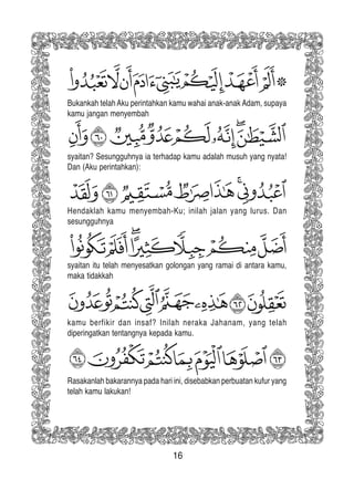 16
Rasakanlah bakarannya pada hari ini, disebabkan perbuatan kufur yang
telah kamu lakukan!
kamu berfikir dan insaf? Inilah neraka Jahanam, yang telah
diperingatkan tentangnya kepada kamu.
syaitan itu telah menyesatkan golongan yang ramai di antara kamu,
maka tidakkah
syaitan? Sesungguhnya ia terhadap kamu adalah musuh yang nyata!
Dan (Aku perintahkan):
Bukankah telahAku perintahkan kamu wahai anak-anak Adam, supaya
kamu jangan menyembah
Hendaklah kamu menyembah-Ku; inilah jalan yang lurus. Dan
sesungguhnya
 