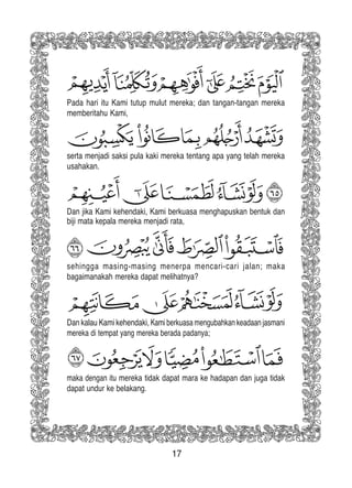 17
Dan kalau Kami kehendaki, Kami berkuasa mengubahkan keadaan jasmani
mereka di tempat yang mereka berada padanya;
sehingga masing-masing menerpa mencari-cari jalan; maka
bagaimanakah mereka dapat melihatnya?
Dan jika Kami kehendaki, Kami berkuasa menghapuskan bentuk dan
biji mata kepala mereka menjadi rata,
serta menjadi saksi pula kaki mereka tentang apa yang telah mereka
usahakan.
Pada hari itu Kami tutup mulut mereka; dan tangan-tangan mereka
memberitahu Kami,
maka dengan itu mereka tidak dapat mara ke hadapan dan juga tidak
dapat undur ke belakang.
 