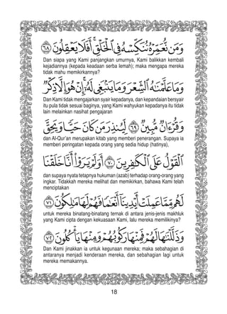 18
Dan siapa yang Kami panjangkan umurnya, Kami balikkan kembali
kejadiannya (kepada keadaan serba lemah); maka mengapa mereka
tidak mahu memikirkannya?
Dan Kami tidak mengajarkan syair kepadanya, dan kepandaian bersyair
itu pula tidak sesuai baginya, yang Kami wahyukan kepadanya itu tidak
lain melainkan nasihat pengajaran
dan Al-Qur’an merupakan kitab yang memberi penerangan. Supaya ia
memberi peringatan kepada orang yang sedia hidup (hatinya),
dan supaya nyata tetapnya hukuman (azab) terhadap orang-orang yang
ingkar. Tidakkah mereka melihat dan memikirkan, bahawa Kami telah
menciptakan
untuk mereka binatang-binatang ternak di antara jenis-jenis makhluk
yang Kami cipta dengan kekuasaan Kami, lalu mereka memilikinya?
Dan Kami jinakkan ia untuk kegunaan mereka; maka sebahagian di
antaranya menjadi kenderaan mereka, dan sebahagian lagi untuk
mereka memakannya.
 