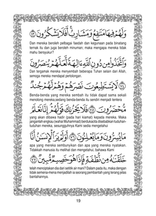 19
Dan mereka beroleh pelbagai faedah dan kegunaan pada binatang
ternak itu dan juga beroleh minuman; maka mengapa mereka tidak
mahu bersyukur?
Dan tergamak mereka menyembah beberapa Tuhan selain dari Allah,
semoga mereka mendapat pertolongan.
Benda-benda yang mereka sembah itu tidak dapat sama sekali
menolong mereka,sedang benda-benda itu sendiri menjadi tentera
yang akan dibawa hadir (pada hari kiamat) kepada mereka. Maka
janganlah engkau (wahai Muhammad) berdukacita disebabkan tuduhan-
tuduhan mereka, sesungguhnya Kami sedia mengetahui
apa yang mereka sembunyikan dan apa yang mereka nyatakan.
Tidakkah manusia itu melihat dan mengetahui, bahawa Kami
telah menciptakan dia dari setitik air mani? Dalam pada itu, maka dengan
tidak semena-mena menjadilah ia seorang pembantah yang terang jelas
bantahannya.
 