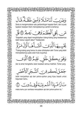 20
Serta ia mengemukakan satu perbandingan kepada Kami, dan ia pula
lupakan keadaan Kami menciptakannya sambil ia bertanya
“Tulang-tulang yang hancur itu akan dihidupkan oleh Tuhan yang telah
menciptakannya pada awal mula wujudnya
“Siapakah yang dapat menghidupkan tulang-tulang yang keadaannya
telah hancur seperti debu?” Katakanlah:
dan Ia amat mengetahui akan keadaan semua makhluk. Tuhan yang
telah menjadikan api dari pohon-pohon yang hijau basah untuk
kegunaan kamu,
maka kamu pun sentiasa menyalakan api dari pohon-pohon itu.”
 