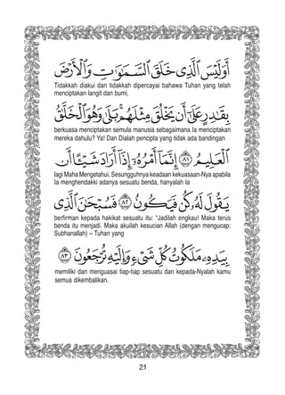 21
Tidakkah diakui dan tidakkah dipercayai bahawa Tuhan yang telah
menciptakan langit dan bumi,
berkuasa menciptakan semula manusia sebagaimana Ia menciptakan
mereka dahulu? Ya! Dan Dialah pencipta yang tidak ada bandingan
lagi Maha Mengetahui. Sesungguhnya keadaan kekuasaan-Nya apabila
Ia menghendakki adanya sesuatu benda, hanyalah Ia
berfirman kepada hakikat sesuatu itu: “Jadilah engkau! Maka terus
benda itu menjadi. Maka akuilah kesucian Allah (dengan mengucap:
Subhanallah) – Tuhan yang
memiliki dan menguasai tiap-tiap sesuatu dan kepada-Nyalah kamu
semua dikembalikan.
 