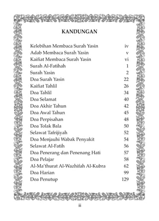 iii
KANDUNGAN
Kelebihan Membaca Surah Yasin iv
Adab Membaca Surah Yasin v
Kaifiat Membaca Surah Yasin vi
Surah Al-Fatihah 1
Surah Yasin 2
Doa Surah Yasin 22
Kaifiat Tahlil 26
Doa Tahlil 34
Doa Selamat 40
Doa Akhir Tahun 42
Doa Awal Tahun 45
Doa Perpisahan 48
Doa Tolak Bala 50
Selawat Tafrijiyah 52
Doa Menjauhi Wabak Penyakit 54
Selawat Al-Fatih 56
Doa Penerang dan Penenang Hati 57
Doa Pelajar 58
Al-Ma’thurat Al-Wazhifah Al-Kubra 62
Doa Harian 99
Doa Penutup 129
 