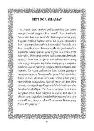 41
ERTI DOA SELAMAT
“Ya Allah, kami mohon peliharaanMu dan kami
mempertaruhkan agama kami dan diri kami dan harta
benda dan keluarga kami dan tiap-tiap sesuatu yang
Engkau berikan kepada kami. Ya Allah, masukkan
kami dalam peliharaanMu dan menjadi jiranMu dan
kami harapkan benar keamananMu daripada sekalian
kejahatan setiap syaitan yang ingkar dan kejam serta
besar diri. Dan kami mohon peliharaanMu daripada
penyakit lain dan daripada manusia-manusia yang
zalim, juga daripada kejahatan setiap yang menyukai
kejahatan, sesungguhnya Engkau Maha Berkuasa atas
sesuatu. Ya Allah, jadikanlah kami dalam golongan
orang-orang yang bertaqwa dan yang tetap pendirian.
Kami mohon dijauhi daripada sebab-sebab yang
menjadikan penyesalan, baik di masa ini dan akan
datang, sesungguhnya Engkau Maha Mendengar doa
hamba-hambaNya. Ya Allah, selamatkan kami
daripada setiap bala bencana di dunia dan azab di
akhirat dan singkirkan kami dari keburukan dunia dan
azab akhirat, dengan rahmatMu, wahai Tuhan yang
Maha Penyayang.”
 