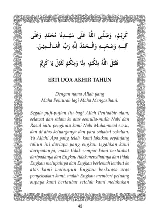 43
ERTI DOA AKHIR TAHUN
Dengan nama Allah yang
Maha Pemurah lagi Maha Mengasihani.
Segala puji-pujian itu bagi Allah Pentadbir alam,
selawat dan salam ke atas semulia-mulia Nabi dan
Rasul iaitu penghulu kami Nabi Muhammad s.a.w.
dan di atas keluarganya dan para sahabat sekalian.
Ya Allah! Apa yang telah kami lakukan sepanjang
tahun ini dariapa yang engkau tegahkan kami
daripadanya, maka tidak sempat kami bertaubat
daripadanya dan Engkau tidak meredhainya dan tidak
Engkau melupainya dan Engkau berlemah lembut ke
atas kami walaupun Engkau berkuasa atas
penyeksakan kami, malah Engkau memberi peluang
supaya kami bertaubat setelah kami melakukan
 