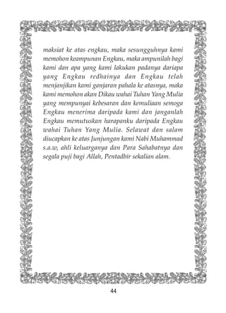 44
maksiat ke atas engkau, maka sesungguhnya kami
memohon keampunan Engkau, maka ampunilah bagi
kami dan apa yang kami lakukan padanya dariapa
yang Engkau redhainya dan Engkau telah
menjanjikan kami ganjaran pahala ke atasnya, maka
kami memohon akan Dikau wahai Tuhan Yang Mulia
yang mempunyai kebesaran dan kemuliaan semoga
Engkau menerima daripada kami dan janganlah
Engkau memutuskan harapanku daripada Engkau
wahai Tuhan Yang Mulia. Selawat dan salam
diucapkan ke atas Junjungan kami Nabi Muhammad
s.a.w, ahli keluarganya dan Para Sahabatnya dan
segala puji bagi Allah, Pentadbir sekalian alam.
 