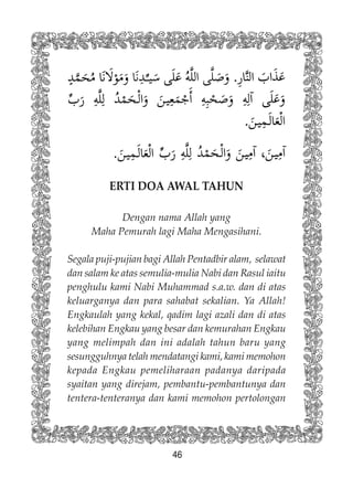 46
ERTI DOA AWAL TAHUN
Dengan nama Allah yang
Maha Pemurah lagi Maha Mengasihani.
Segala puji-pujian bagi Allah Pentadbir alam, selawat
dan salam ke atas semulia-mulia Nabi dan Rasul iaitu
penghulu kami Nabi Muhammad s.a.w. dan di atas
keluarganya dan para sahabat sekalian. Ya Allah!
Engkaulah yang kekal, qadim lagi azali dan di atas
kelebihan Engkau yang besar dan kemurahan Engkau
yang melimpah dan ini adalah tahun baru yang
sesungguhnya telah mendatangi kami, kami memohon
kepada Engkau pemeliharaan padanya daripada
syaitan yang direjam, pembantu-pembantunya dan
tentera-tenteranya dan kami memohon pertolongan
 