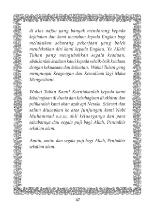 47
di atas nafsu yang banyak mendorong kepada
kejahatan dan kami memohon kepada Engkau bagi
melakukan sebarang pekerjaan yang boleh
mendekatkan diri kami kepada Engkau. Ya Allah!
Tuhan yang mengubahkan segala keadaan,
ubahkanlah keadaan kami kepada sebaik-baik keadaan
dengan kekuasaan dan kekuatan. Wahai Tuhan yang
mempunyai Keagongan dan Kemuliaan lagi Maha
Mengasihani.
Wahai Tuhan Kami! Kurniakanlah kepada kami
kebahagiaan di dunia dan kebahagiaan di akhirat dan
peliharalah kami akan azab api Neraka. Selawat dan
salam diucapkan ke atas Junjungan kami Nabi
Muhammad s.a.w, ahli keluarganya dan para
sahabatnya dan segala puji bagi Allah, Pentadbir
sekalian alam.
Amiin, amiin dan segala puji bagi Allah, Pentadbir
sekalian alam.
 
